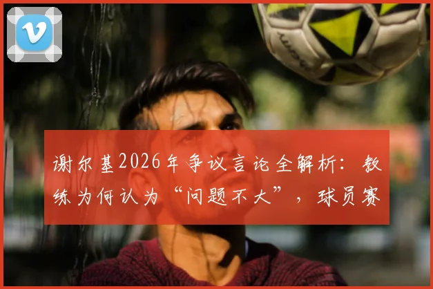 谢尔基2026年争议言论全解析:教练为何认为“问题不大”,球员赛后发言边界在哪?
