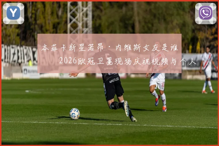 本菲卡新星若昂·内维斯女友是谁？2026欧冠卫冕现场庆祝视频与个人资料全解析