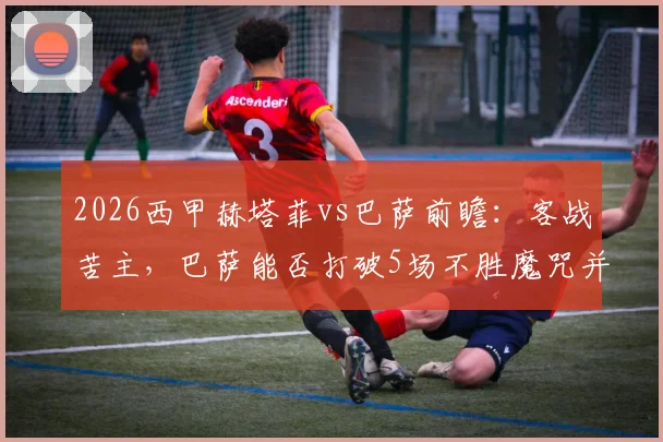 2026西甲赫塔菲vs巴萨前瞻：客战苦主，巴萨能否打破5场不胜魔咒并加速夺冠？