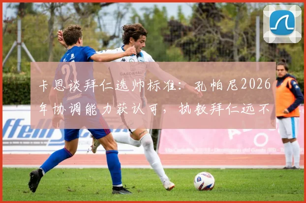 卡恩谈拜仁选帅标准：孔帕尼2026年协调能力获认可，执教拜仁远不止带队训练