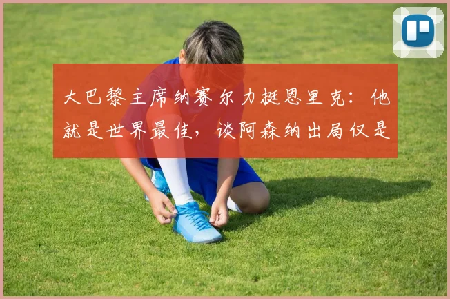 大巴黎主席纳赛尔力挺恩里克：他就是世界最佳，谈阿森纳出局仅是运气不佳，展望2026赛季