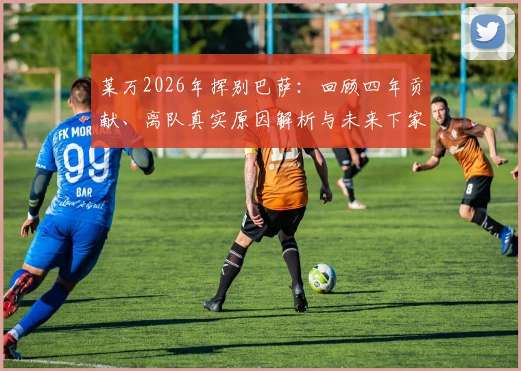 莱万2026年挥别巴萨：回顾四年贡献、离队真实原因解析与未来下家预测