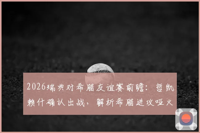 2026瑞典对希腊友谊赛前瞻：哲凯赖什确认出战，解析希腊进攻哑火原因与历史交锋预测