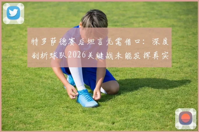 特罗萨德赛后坦言无需借口：深度剖析球队2026关键战未能发挥真实水准的三大主因