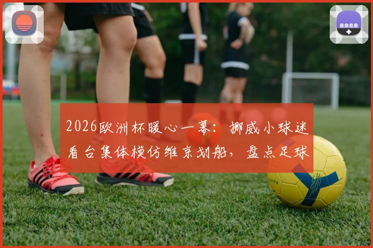 2026欧洲杯暖心一幕:挪威小球迷看台集体模仿维京划船,盘点足球观赛中亲子互动的创意庆祝方式