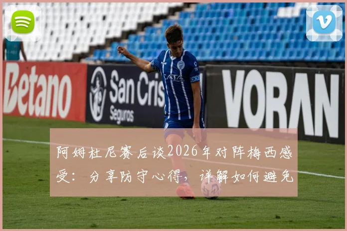 阿姆杜尼赛后谈2026年对阵梅西感受:分享防守心得,详解如何避免比赛最后阶段丢球