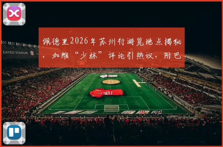 佩德里2026年苏州行游览地点揭秘,加维“少林”评论引热议,附巴萨球星中国行程趣闻