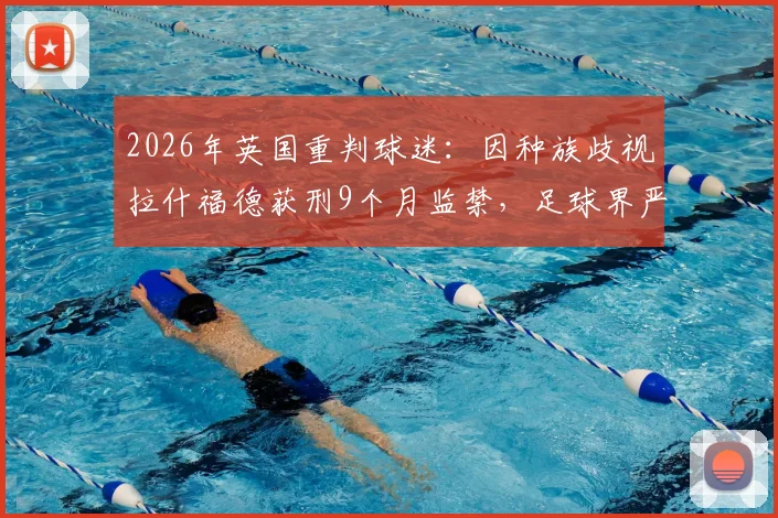2026年英国重判球迷:因种族歧视拉什福德获刑9个月监禁,足球界严惩种族歧视事件后续