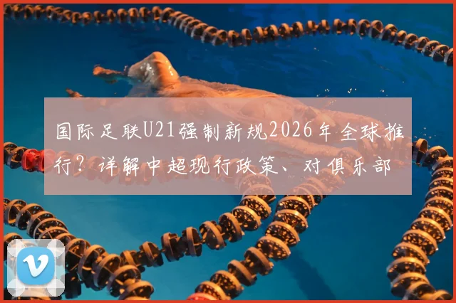国际足联U21强制新规2026年全球推行?详解中超现行政策、对俱乐部影响及英超德甲应对