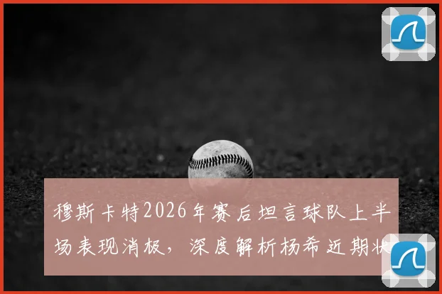 穆斯卡特2026年赛后坦言球队上半场表现消极,深度解析杨希近期状态火热原因及未来前景