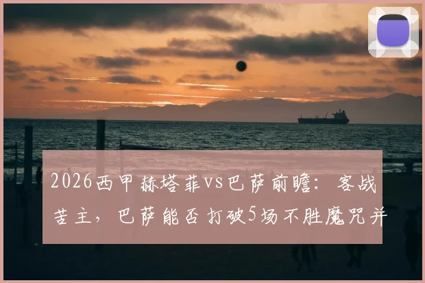 2026西甲赫塔菲vs巴萨前瞻:客战苦主,巴萨能否打破5场不胜魔咒并加速夺冠?