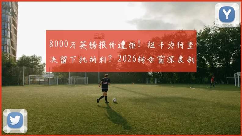 8000万英镑报价遭拒！纽卡为何坚决留下托纳利？2026转会窗深度剖析热刺引援策略