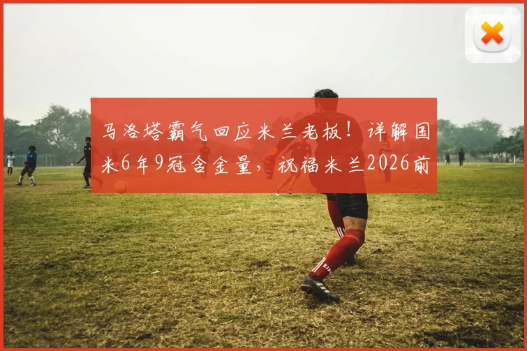 马洛塔霸气回应米兰老板！详解国米6年9冠含金量，祝福米兰2026前也拿9冠是真心还是暗讽？