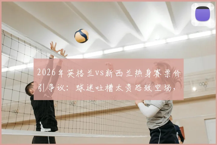 2026年英格兰vs新西兰热身赛票价引争议:球迷吐槽太贵恐致空场,附亲测省钱购票攻略