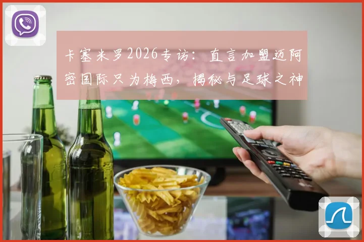 卡塞米罗2026专访：直言加盟迈阿密国际只为梅西，揭秘与足球之神的训练日常