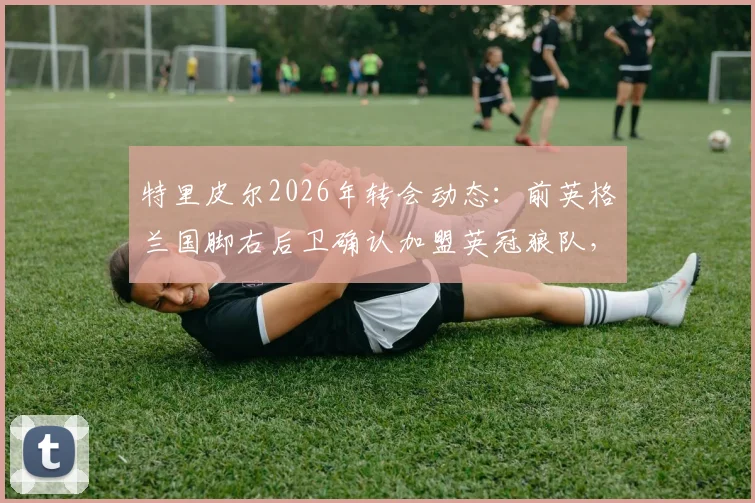 特里皮尔2026年转会动态：前英格兰国脚右后卫确认加盟英冠狼队，签约2+1年合同详情解读