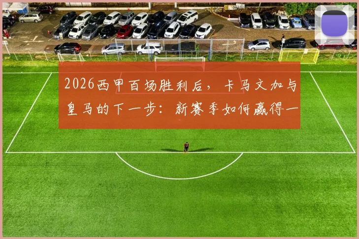 2026西甲百场胜利后，卡马文加与皇马的下一步：新赛季如何赢得一切？战术展望与阵容分析