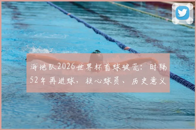 海地队2026世界杯首球破荒：时隔52年再进球，核心球员、历史意义与未来前景全解析