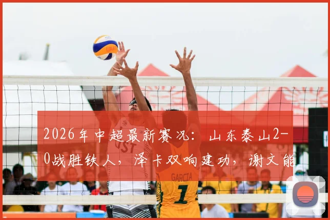 2026年中超最新赛况：山东泰山2-0战胜铁人，泽卡双响建功，谢文能关键助攻全解析