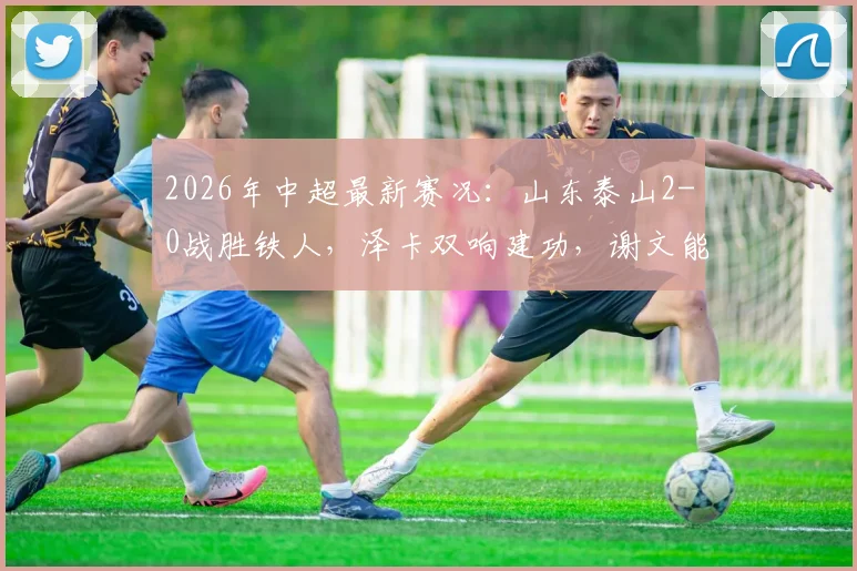 2026年中超最新赛况：山东泰山2-0战胜铁人，泽卡双响建功，谢文能关键助攻全解析
