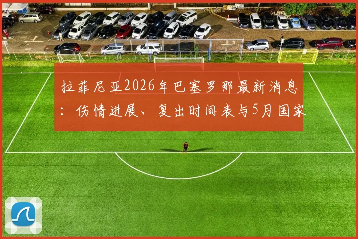 拉菲尼亚2026年巴塞罗那最新消息：伤情进展、复出时间表与5月国家德比阵容预测分析