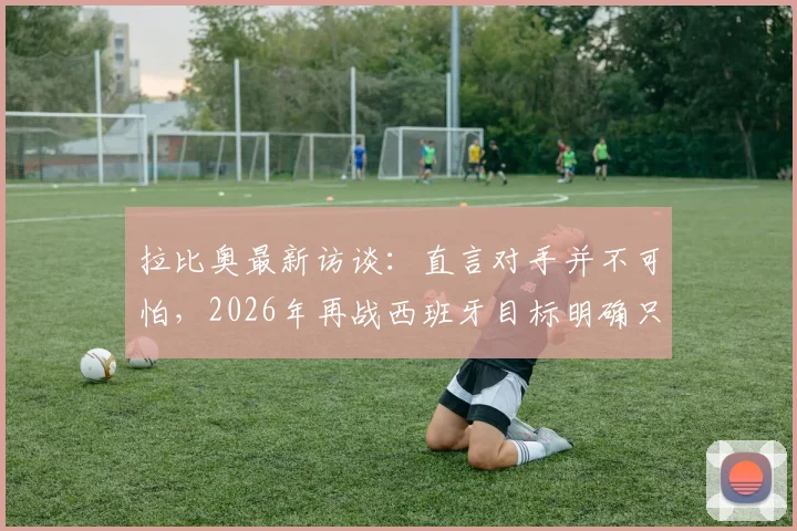 拉比奥最新访谈:直言对手并不可怕,2026年再战西班牙目标明确只为复仇