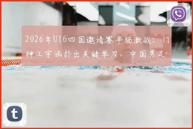 2026年U16四国邀请赛半场激战:门神江宇涵扑出关键单刀,中国男足暂0-0战平乌兹别克斯坦