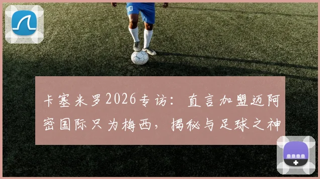 卡塞米罗2026专访:直言加盟迈阿密国际只为梅西,揭秘与足球之神的训练日常