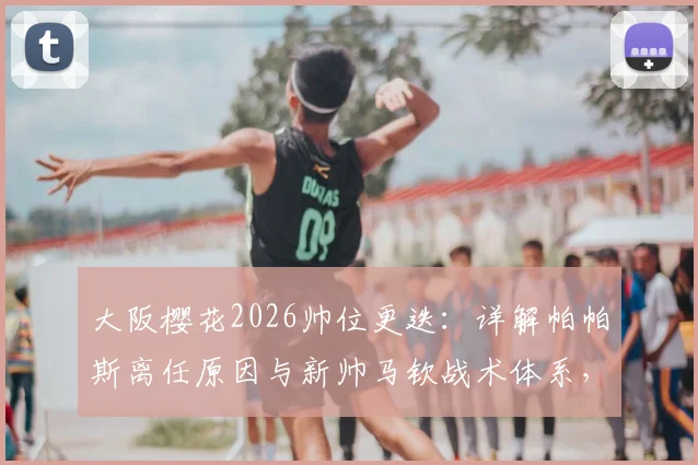 大阪樱花2026帅位更迭:详解帕帕斯离任原因与新帅马钦战术体系,附J联赛前景解读
