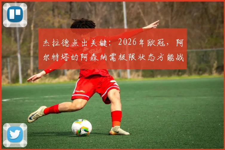 杰拉德点出关键：2026年欧冠，阿尔特塔的阿森纳需极限状态方能战胜巴黎圣日耳曼