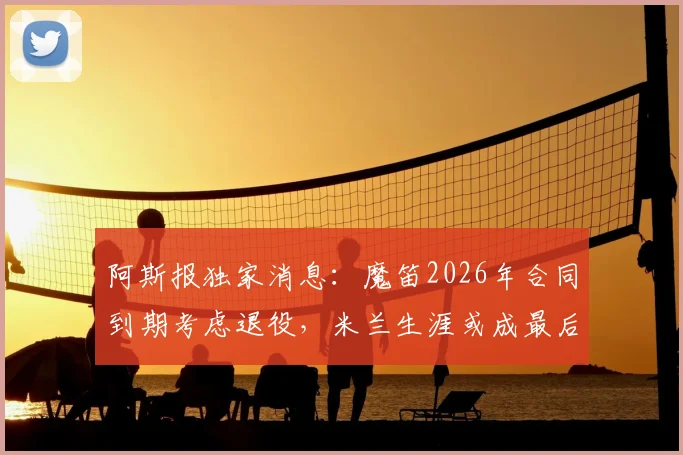 阿斯报独家消息：魔笛2026年合同到期考虑退役，米兰生涯或成最后一站，世界杯后告别足坛