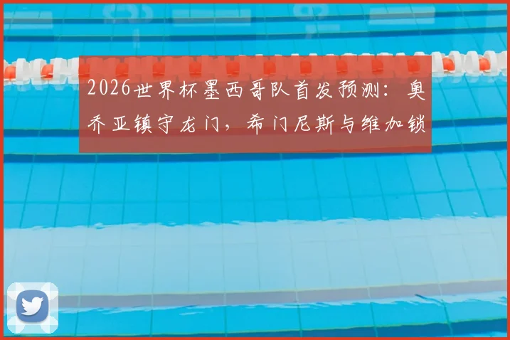 2026世界杯墨西哥队首发预测：奥乔亚镇守龙门，希门尼斯与维加锁定主力席位解析