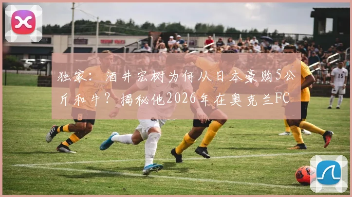 独家:酒井宏树为何从日本豪购5公斤和牛?揭秘他2026年在奥克兰FC的特别庆生宴