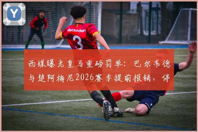 西媒曝光皇马重磅罚单:巴尔韦德与楚阿梅尼2026赛季提前报销,停薪停赛处罚内幕详解