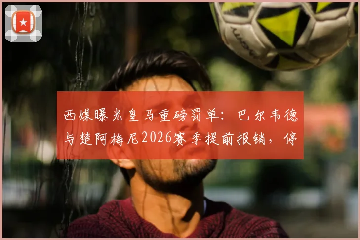 西媒曝光皇马重磅罚单：巴尔韦德与楚阿梅尼2026赛季提前报销，停薪停赛处罚内幕详解
