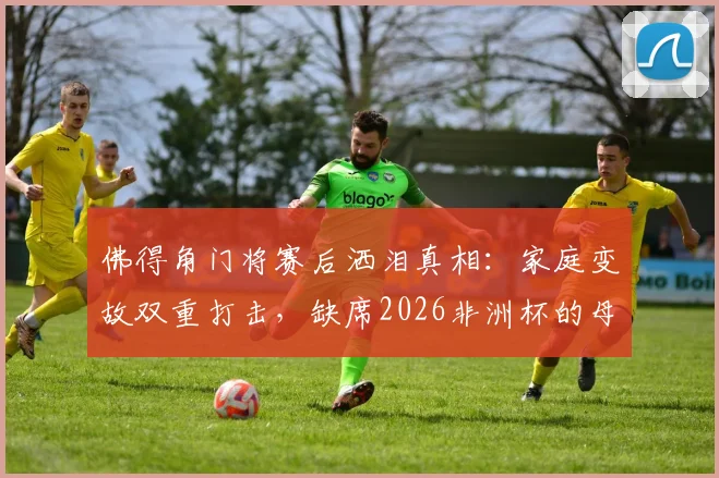 佛得角门将赛后洒泪真相：家庭变故双重打击，缺席2026非洲杯的母亲成最大遗憾
