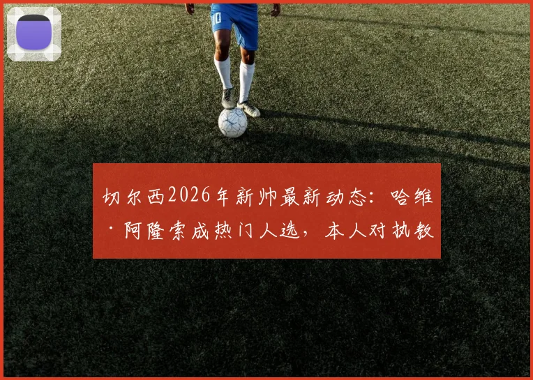 切尔西2026年新帅最新动态：哈维·阿隆索成热门人选，本人对执教持开放态度详解