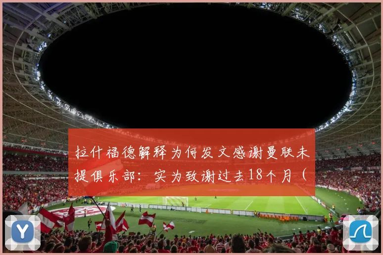 拉什福德解释为何发文感谢曼联未提俱乐部:实为致谢过去18个月(2026)效力的球队引热议