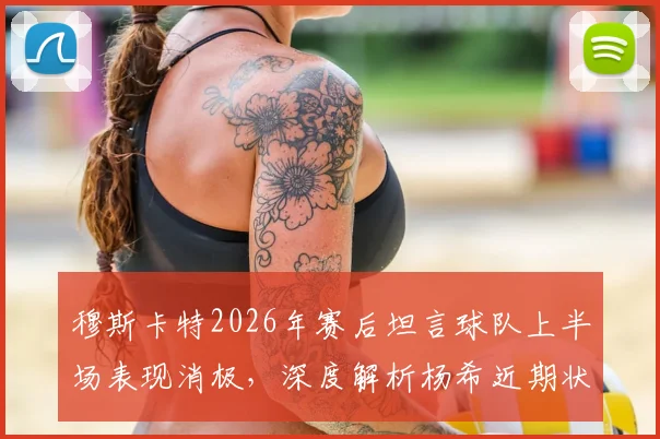 穆斯卡特2026年赛后坦言球队上半场表现消极，深度解析杨希近期状态火热原因及未来前景