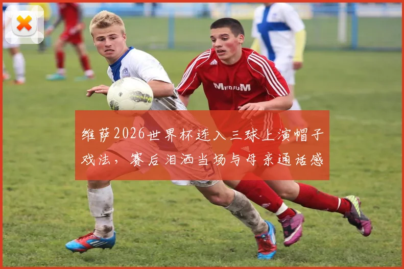维萨2026世界杯连入三球上演帽子戏法，赛后泪洒当场与母亲通话感人瞬间回顾