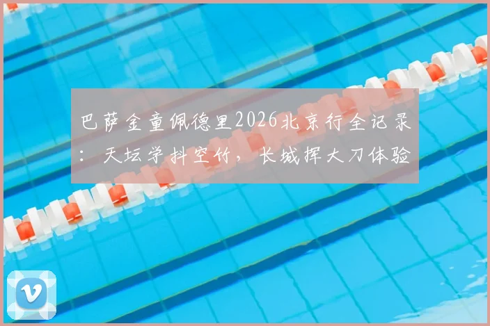 巴萨金童佩德里2026北京行全记录：天坛学抖空竹，长城挥大刀体验中国文化魅力
