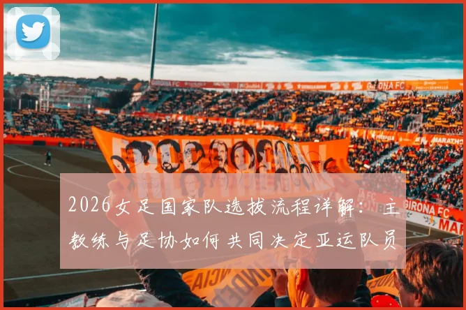 2026女足国家队选拔流程详解：主教练与足协如何共同决定亚运队员名单？