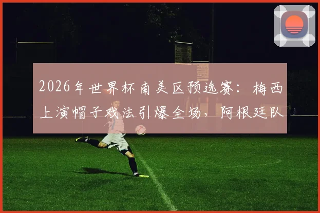 2026年世界杯南美区预选赛：梅西上演帽子戏法引爆全场，阿根廷队客场大胜，赛后孟加拉国球迷庆祝视频火爆网络