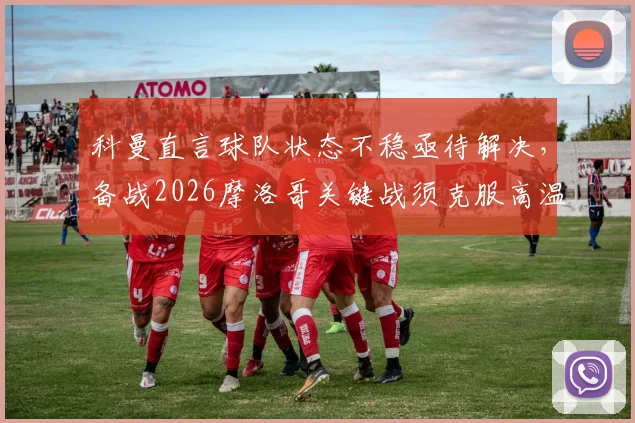 科曼直言球队状态不稳亟待解决,备战2026摩洛哥关键战须克服高温挑战