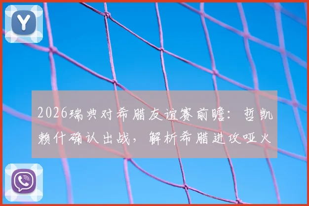 2026瑞典对希腊友谊赛前瞻:哲凯赖什确认出战,解析希腊进攻哑火原因与历史交锋预测