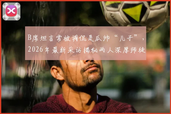 B席坦言常被调侃是瓜帅“儿子”,2026年最新采访揭秘两人深厚师徒情谊