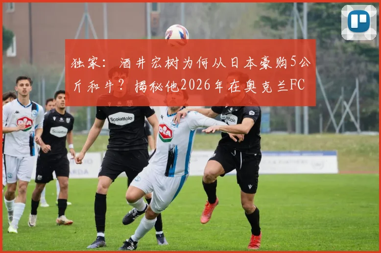 独家：酒井宏树为何从日本豪购5公斤和牛？揭秘他2026年在奥克兰FC的特别庆生宴