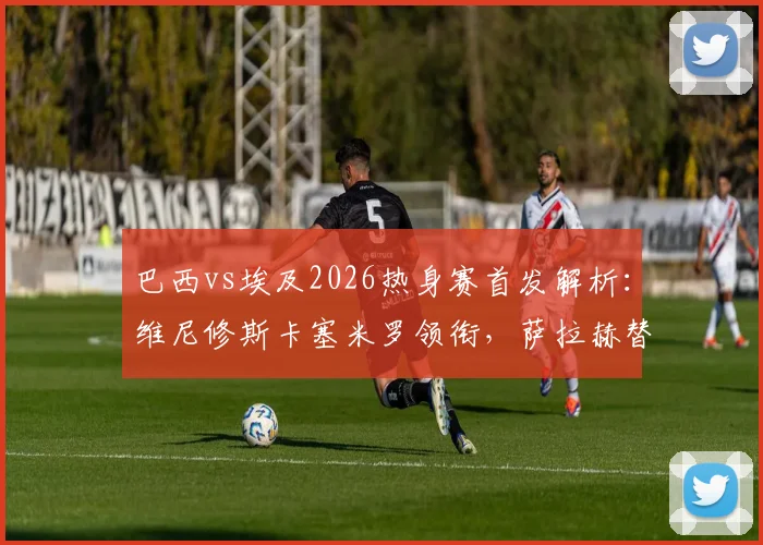 巴西vs埃及2026热身赛首发解析：维尼修斯卡塞米罗领衔，萨拉赫替补引热议，附双方历史战绩盘点