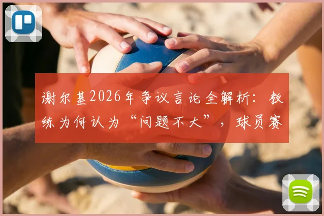 谢尔基2026年争议言论全解析：教练为何认为“问题不大”，球员赛后发言边界在哪？