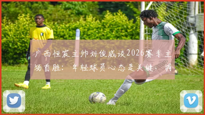 广西恒宸主帅刘俊威谈2026赛季主场首胜：年轻球员心态是关键，调整策略助力球队成长